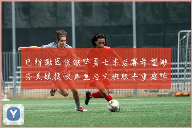 巴特勒因伤缺阵勇士季后赛希望渺茫美媒提议库里与文班联手重建阵容