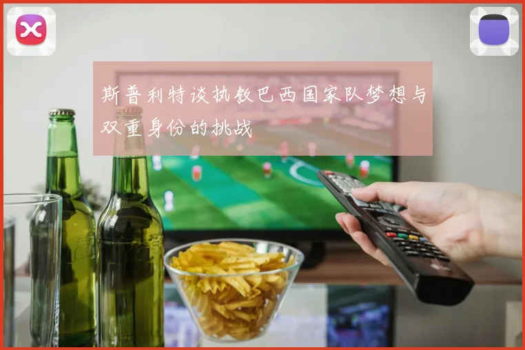 斯普利特谈执教巴西国家队梦想与双重身份的挑战