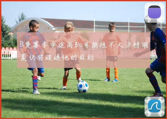 B费赛季中途离队可能性不大沙特明夏仍将追逐他的目标