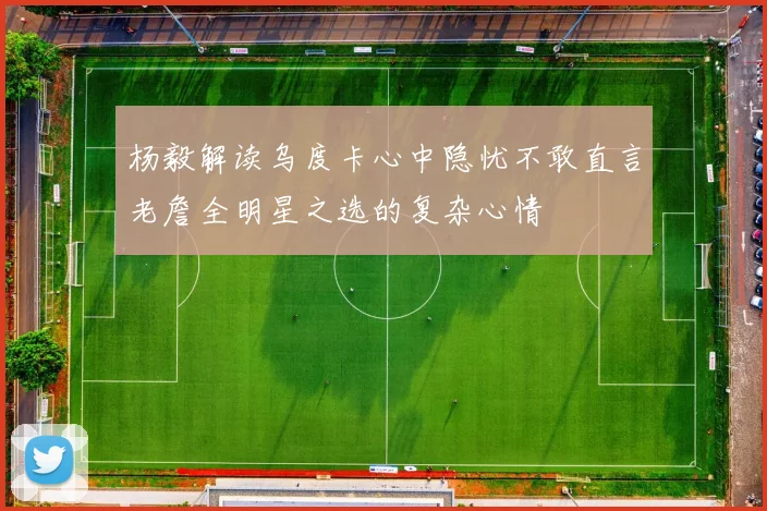 杨毅解读乌度卡心中隐忧不敢直言老詹全明星之选的复杂心情
