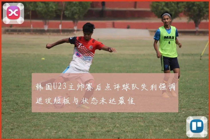 韩国U23主帅赛后点评球队失利强调进攻短板与状态未达最佳