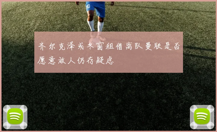 齐尔克泽或冬窗租借离队曼联是否愿意放人仍存疑虑