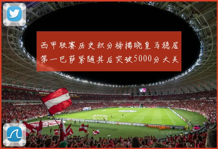 西甲联赛历史积分榜揭晓皇马稳居第一巴萨紧随其后突破5000分大关