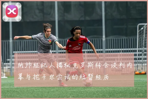纳帅经纪人揭秘克罗斯转会谈判内幕与挖卡尔尝试的短暂经历