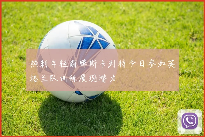 热刺年轻前锋斯卡列特今日参加英格兰队训练展现潜力