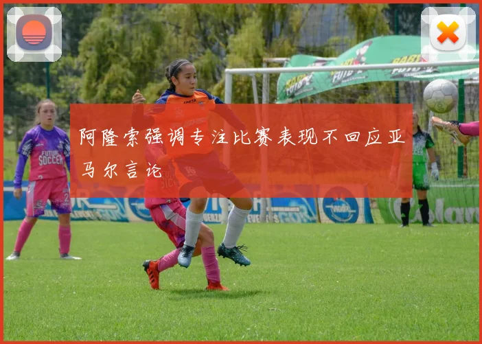 阿隆索强调专注比赛表现不回应亚马尔言论