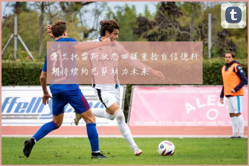 费兰托雷斯状态回暖重拾自信德科期待续约巴萨助力未来