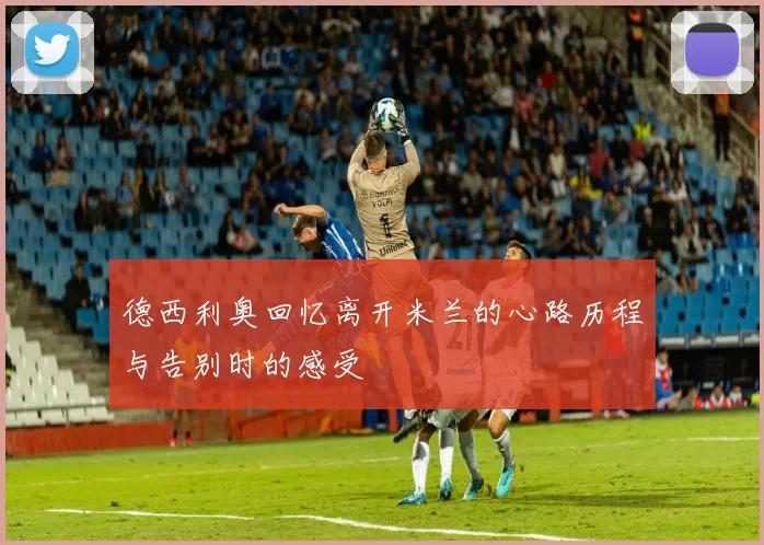 德西利奥回忆离开米兰的心路历程与告别时的感受