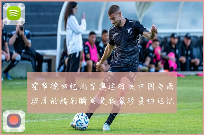 霍华德回忆北京奥运对决中国与西班牙的精彩瞬间是我最珍贵的记忆之一