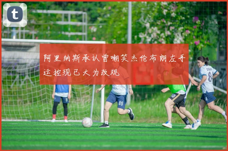 阿里纳斯承认曾嘲笑杰伦布朗左手运控现已大为改观