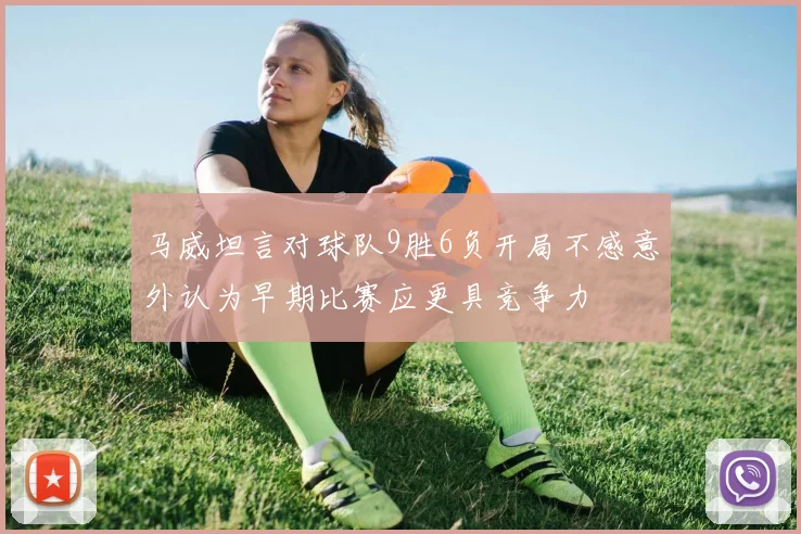 马威坦言对球队9胜6负开局不感意外认为早期比赛应更具竞争力