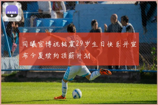 同曦官博祝铭震29岁生日快乐并宣布今夏续约顶薪计划