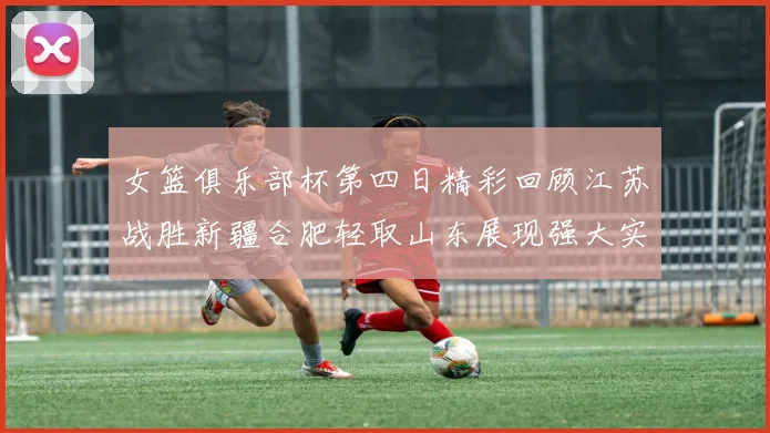 女篮俱乐部杯第四日精彩回顾江苏战胜新疆合肥轻取山东展现强大实力