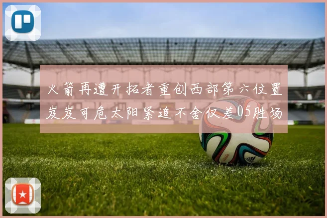 火箭再遭开拓者重创西部第六位置岌岌可危太阳紧追不舍仅差05胜场