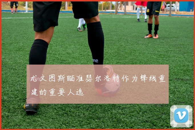 尤文图斯瞄准瑟尔洛特作为锋线重建的重要人选