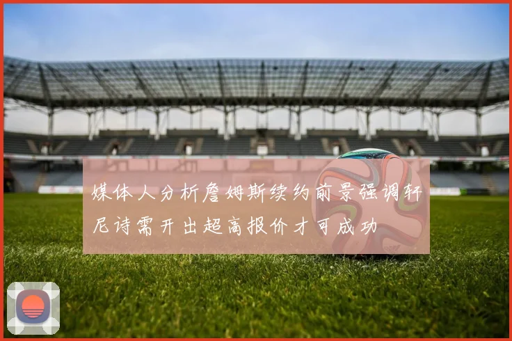 媒体人分析詹姆斯续约前景强调轩尼诗需开出超高报价才可成功