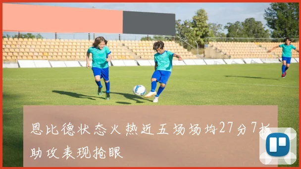 恩比德状态火热近五场场均27分7板助攻表现抢眼