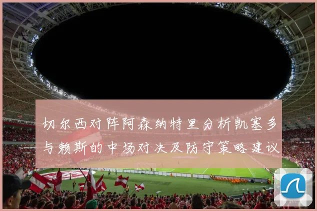 切尔西对阵阿森纳特里分析凯塞多与赖斯的中场对决及防守策略建议