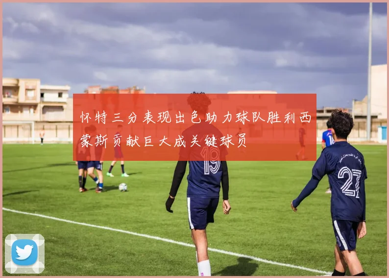 怀特三分表现出色助力球队胜利西蒙斯贡献巨大成关键球员