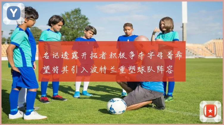 名记透露开拓者积极争夺字母哥希望将其引入波特兰重塑球队阵容