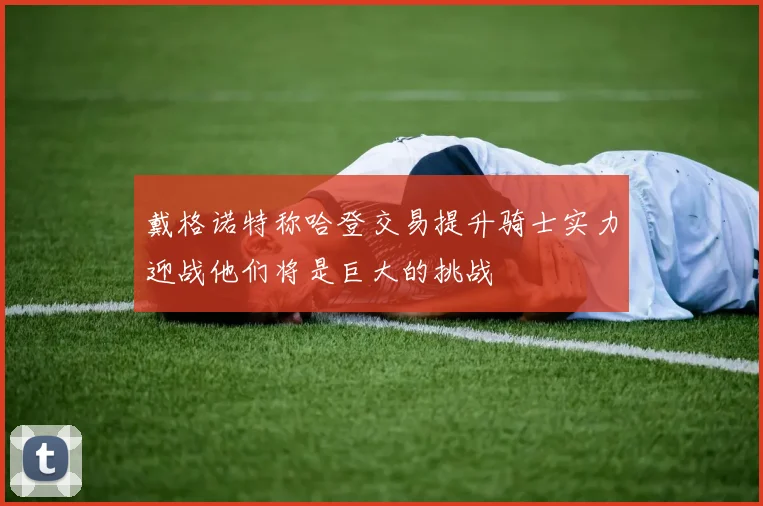 戴格诺特称哈登交易提升骑士实力迎战他们将是巨大的挑战