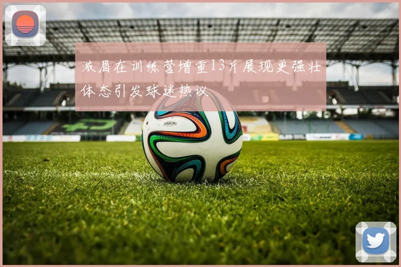 浓眉在训练营增重13斤展现更强壮体态引发球迷热议