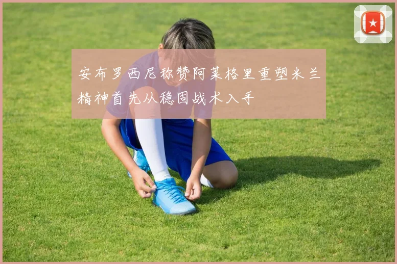 安布罗西尼称赞阿莱格里重塑米兰精神首先从稳固战术入手