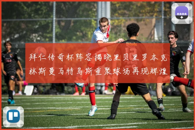 拜仁传奇杯阵容揭晓里贝里罗本克林斯曼马特乌斯重聚球场再现辉煌